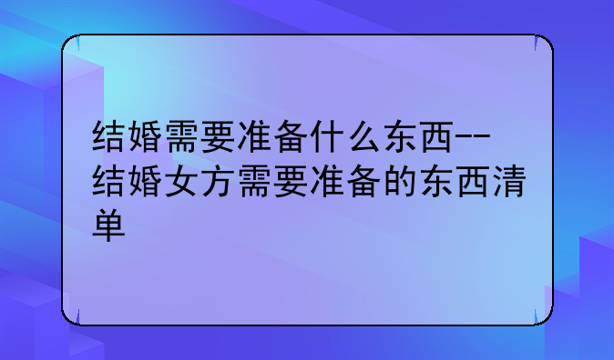结婚需要准备什么东西--结婚女方需要准备的东西清单