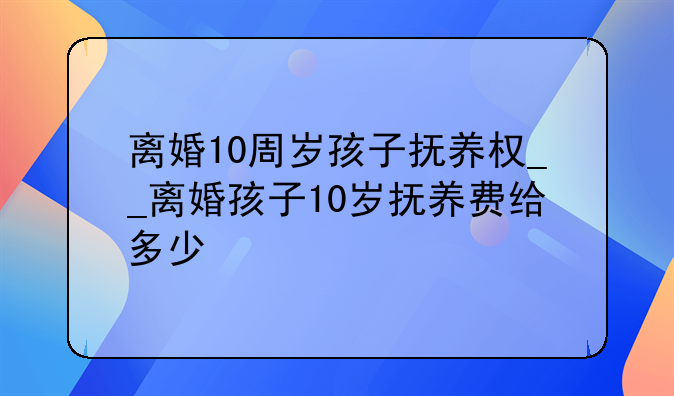 离婚10周岁孩子抚养权__离婚孩子10岁抚养费给多少