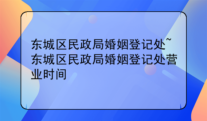东城区民政局婚姻登记处~东城区民政局婚姻登记处营业时间