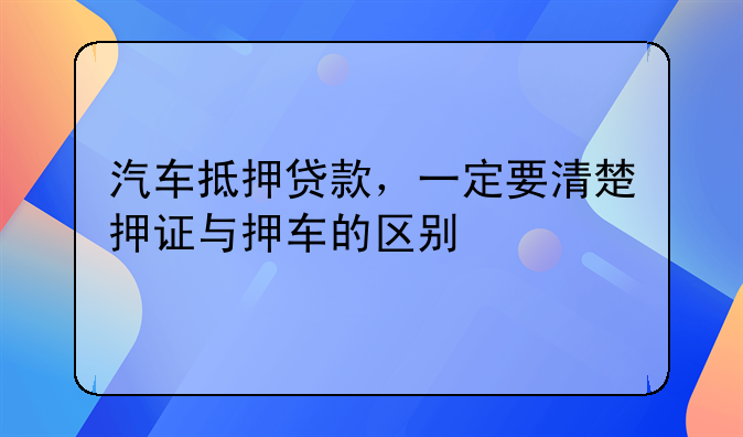 汽车抵押贷款，一定要清楚押证与押车的区别