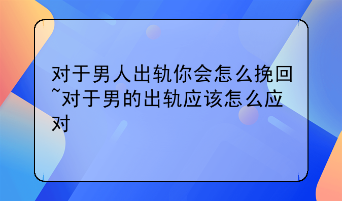 对于男人出轨你会怎么挽回~对于男的出轨应该怎么应对