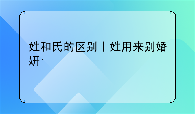 姓和氏的区别｜姓用来别婚姻，氏用来别贵贱，到秦朝，姓氏才合一