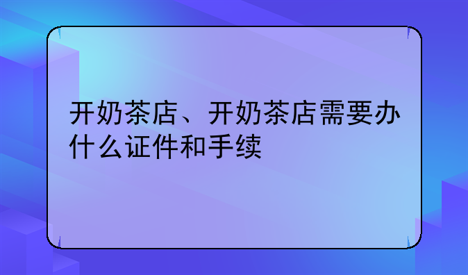 开奶茶店、开奶茶店需要办什么证件和手续