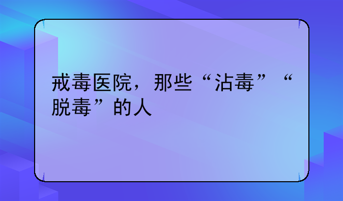 戒毒医院，那些“沾毒”“脱毒”的人