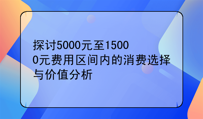 探讨5000元至15000元费用区间内的消费选择与价值分析