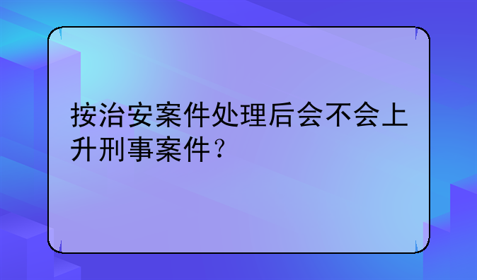 按治安案件处理后会不会上升刑事案件？