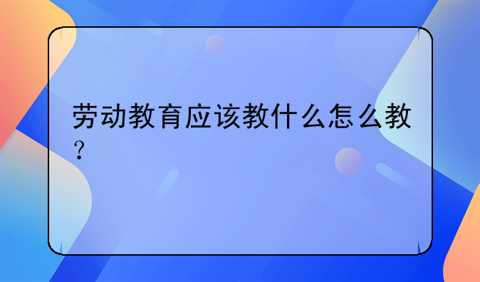 劳动教育应该教什么怎么教？