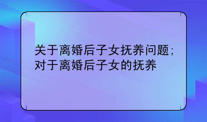 关于离婚后子女抚养问题;对于离婚后子女的抚养