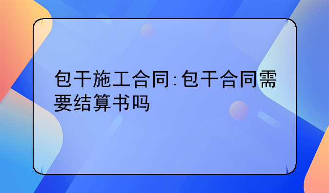 包干施工合同:包干合同需要结算书吗