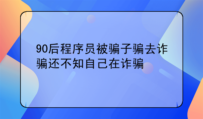 90后程序员被骗子骗去诈骗还不知自己在诈骗