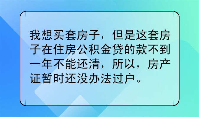 我想买套房子，但是这套房子在住房公积金贷的款不到一年不能还清，所以，房产证暂时还没办法过户。